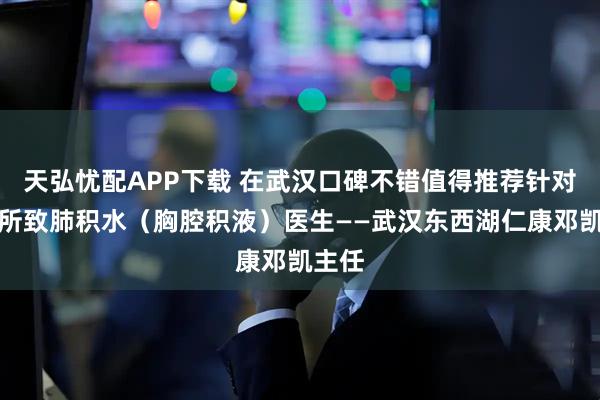 天弘忧配APP下载 在武汉口碑不错值得推荐针对肺癌所致肺积水（胸腔积液）医生——武汉东西湖仁康邓凯主任