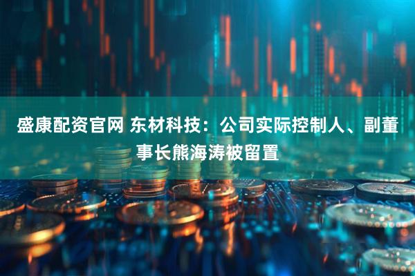 盛康配资官网 东材科技：公司实际控制人、副董事长熊海涛被留置