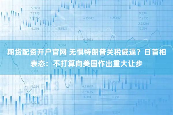 期货配资开户官网 无惧特朗普关税威逼？日首相表态：不打算向美国作出重大让步