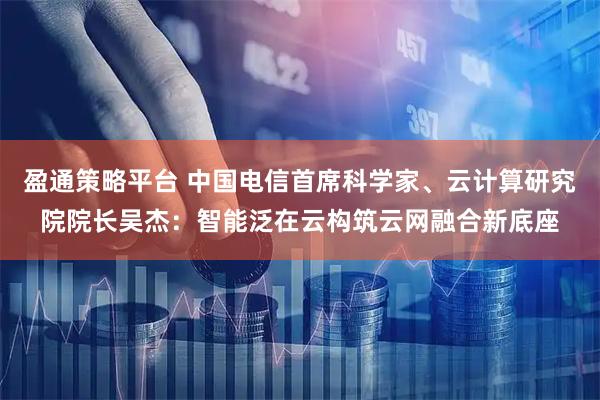 盈通策略平台 中国电信首席科学家、云计算研究院院长吴杰：智能泛在云构筑云网融合新底座