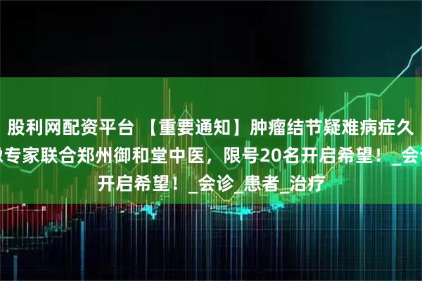 股利网配资平台 【重要通知】肿瘤结节疑难病症久治不愈？京豫专家联合郑州御和堂中医，限号20名开启希望！_会诊_患者_治疗