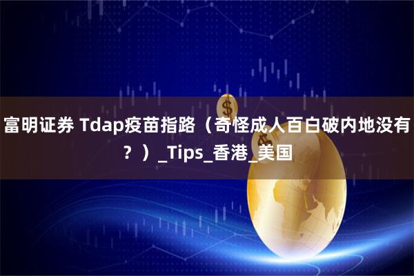 富明证券 Tdap疫苗指路（奇怪成人百白破内地没有？）_Tips_香港_美国