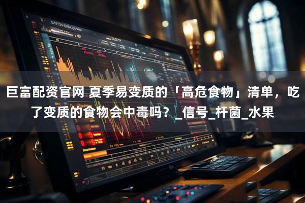 巨富配资官网 夏季易变质的「高危食物」清单，吃了变质的食物会中毒吗？_信号_杆菌_水果