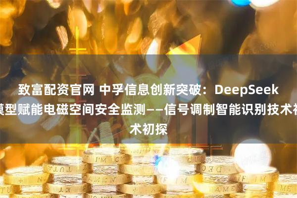 致富配资官网 中孚信息创新突破：DeepSeek大模型赋能电磁空间安全监测——信号调制智能识别技术初探