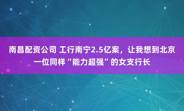 南昌配资公司 工行南宁2.5亿案，让我想到北京一位同样“能力超强”的女支行长