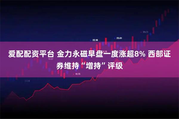爱配配资平台 金力永磁早盘一度涨超8% 西部证券维持“增持”评级