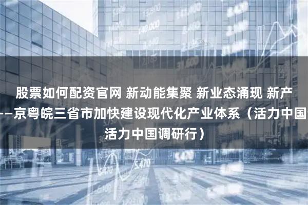 股票如何配资官网 新动能集聚 新业态涌现 新产业壮大——京粤皖三省市加快建设现代化产业体系（活力中国调研行）