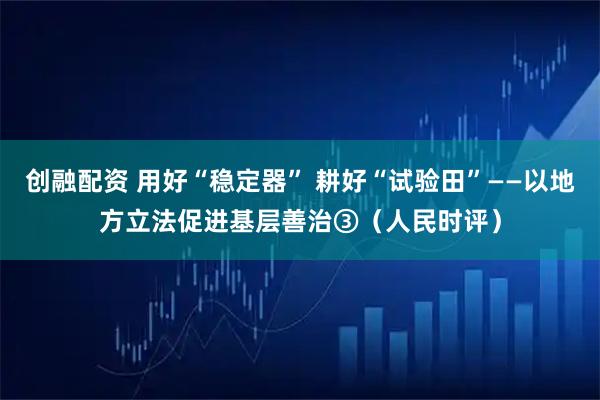创融配资 用好“稳定器” 耕好“试验田”——以地方立法促进基层善治③（人民时评）