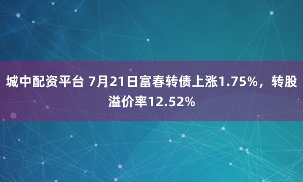 城中配资平台 7月21日富春转债上涨1.75%，转股溢价率12.52%