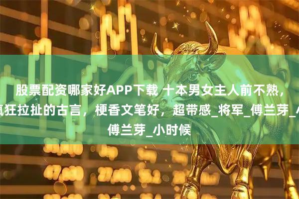 股票配资哪家好APP下载 十本男女主人前不熟，人后疯狂拉扯的古言，梗香文笔好，超带感_将军_傅兰芽_小时候