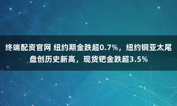 终端配资官网 纽约期金跌超0.7%，纽约铜亚太尾盘创历史新高，现货钯金跌超3.5%