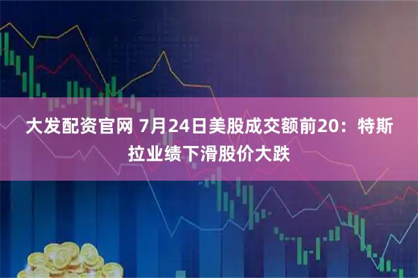 大发配资官网 7月24日美股成交额前20：特斯拉业绩下滑股价大跌