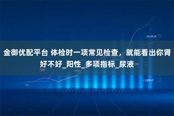 金御优配平台 体检时一项常见检查，就能看出你肾好不好_阳性_多项指标_尿液