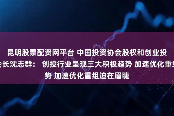 昆明股票配资网平台 中国投资协会股权和创业投资委员会会长沈志群： 创投行业呈现三大积极趋势 加速优化重组迫在眉睫