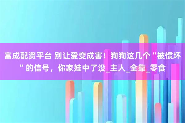 富成配资平台 别让爱变成害！狗狗这几个“被惯坏”的信号，你家娃中了没_主人_全靠_零食