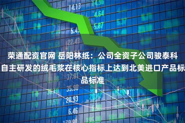 荣通配资官网 岳阳林纸：公司全资子公司骏泰科技自主研发的绒毛浆在核心指标上达到北美进口产品标准