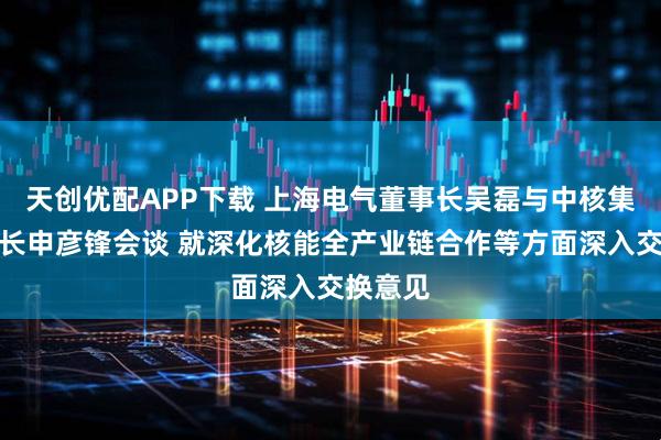 天创优配APP下载 上海电气董事长吴磊与中核集团董事长申彦锋会谈 就深化核能全产业链合作等方面深入交换意见