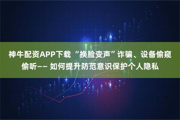 神牛配资APP下载 “换脸变声”诈骗、设备偷窥偷听—— 如何提升防范意识保护个人隐私