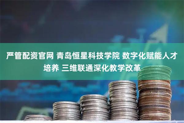 严管配资官网 青岛恒星科技学院 数字化赋能人才培养 三维联通深化教学改革