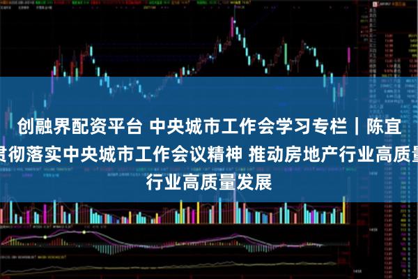 创融界配资平台 中央城市工作会学习专栏｜陈宜明：贯彻落实中央城市工作会议精神 推动房地产行业高质量发展