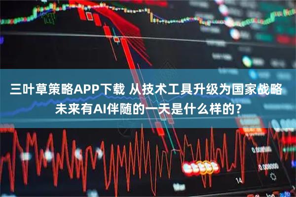 三叶草策略APP下载 从技术工具升级为国家战略 未来有AI伴随的一天是什么样的？