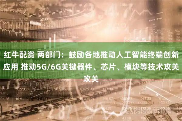 红牛配资 两部门：鼓励各地推动人工智能终端创新应用 推动5G/6G关键器件、芯片、模块等技术攻关