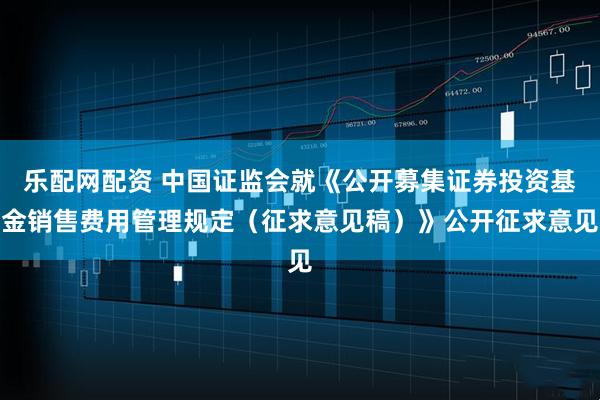 乐配网配资 中国证监会就《公开募集证券投资基金销售费用管理规定（征求意见稿）》公开征求意见