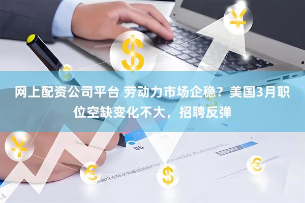 网上配资公司平台 劳动力市场企稳？美国3月职位空缺变化不大，招聘反弹